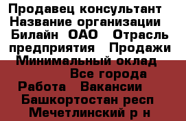 Продавец-консультант › Название организации ­ Билайн, ОАО › Отрасль предприятия ­ Продажи › Минимальный оклад ­ 30 000 - Все города Работа » Вакансии   . Башкортостан респ.,Мечетлинский р-н